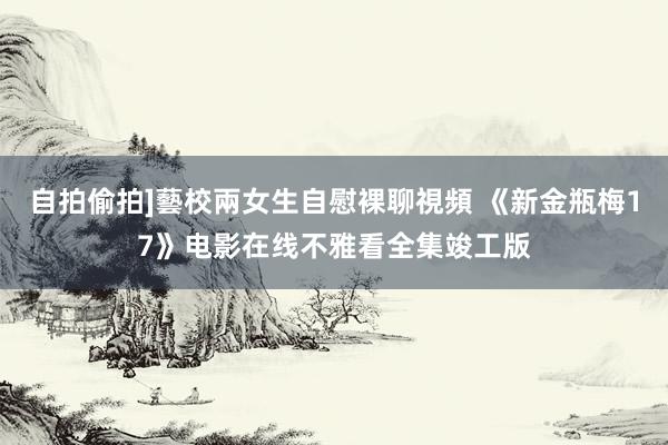 自拍偷拍]藝校兩女生自慰裸聊視頻 《新金瓶梅17》电影在线不雅看全集竣工版