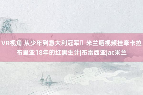 VR视角 从少年到意大利冠军❤米兰晒视频挂牵卡拉布里亚18年的红黑生计|布雷西亚|ac米兰