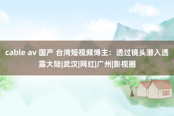 cable av 国产 台湾短视频博主：透过镜头潜入透露大陆|武汉|网红|广州|影视圈