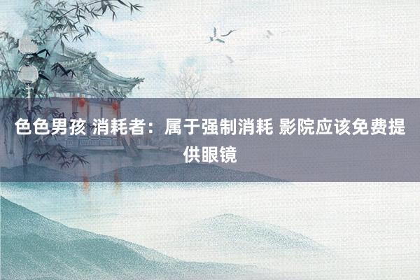 色色男孩 消耗者：属于强制消耗 影院应该免费提供眼镜
