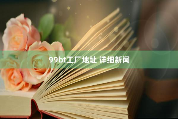 99bt工厂地址 详细新闻