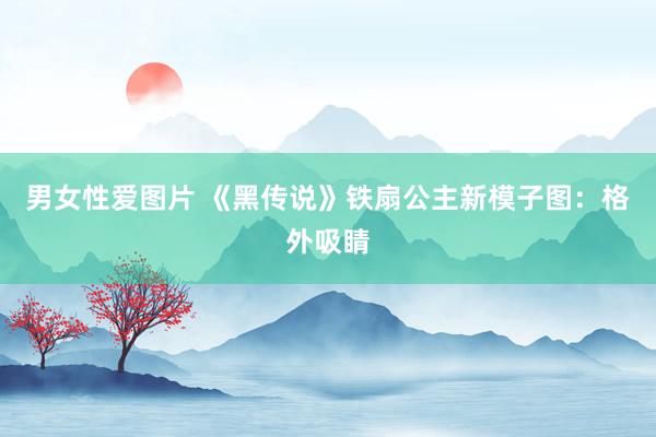 男女性爱图片 《黑传说》铁扇公主新模子图：格外吸睛