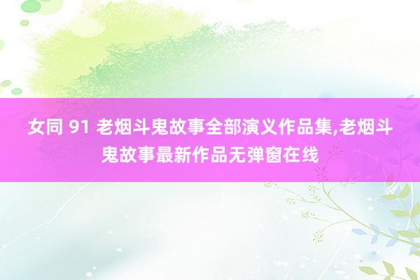 女同 91 老烟斗鬼故事全部演义作品集，老烟斗鬼故事最新作品无弹窗在线