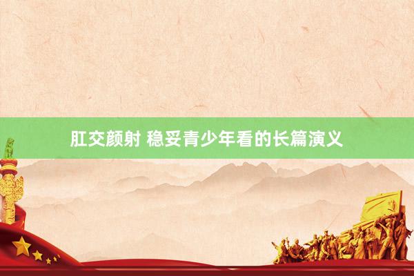 肛交颜射 稳妥青少年看的长篇演义