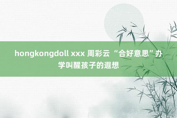 hongkongdoll xxx 周彩云 “合好意思”办学叫醒孩子的遐想