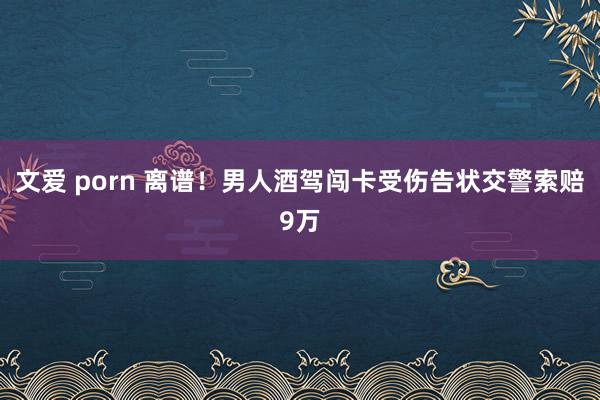 文爱 porn 离谱！男人酒驾闯卡受伤告状交警索赔9万