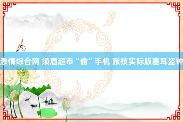 激情综合网 须眉超市“偷”手机 献技实际版塞耳盗钟
