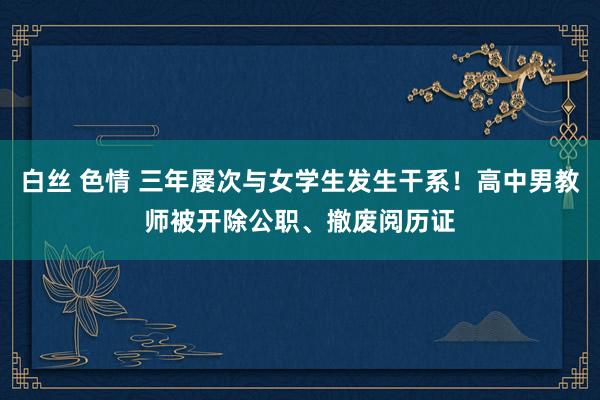 白丝 色情 三年屡次与女学生发生干系！高中男教师被开除公职、撤废阅历证