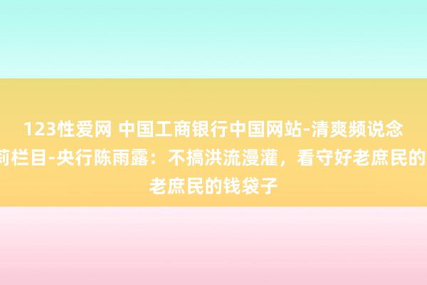 123性爱网 中国工商银行中国网站-清爽频说念-边万莉栏目-央行陈雨露：不搞洪流漫灌，看守好老庶民的钱袋子