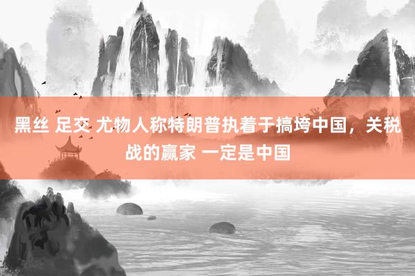 黑丝 足交 尤物人称特朗普执着于搞垮中国，关税战的赢家 一定是中国