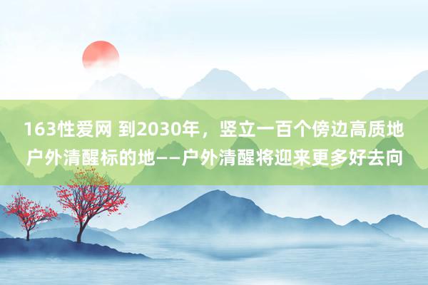 163性爱网 到2030年，竖立一百个傍边高质地户外清醒标的地——户外清醒将迎来更多好去向