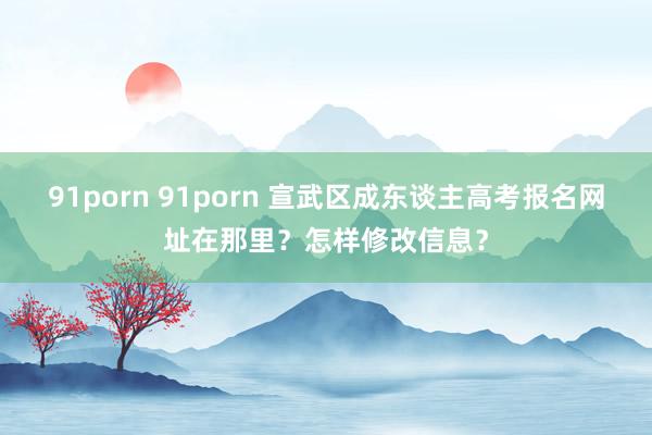 91porn 91porn 宣武区成东谈主高考报名网址在那里？怎样修改信息？