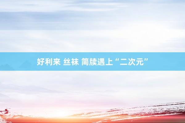 好利来 丝袜 简牍遇上“二次元”