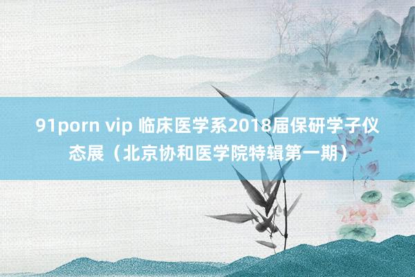 91porn vip 临床医学系2018届保研学子仪态展（北京协和医学院特辑第一期）