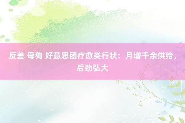 反差 母狗 好意思团疗愈类行状：月增千余供给，后劲弘大