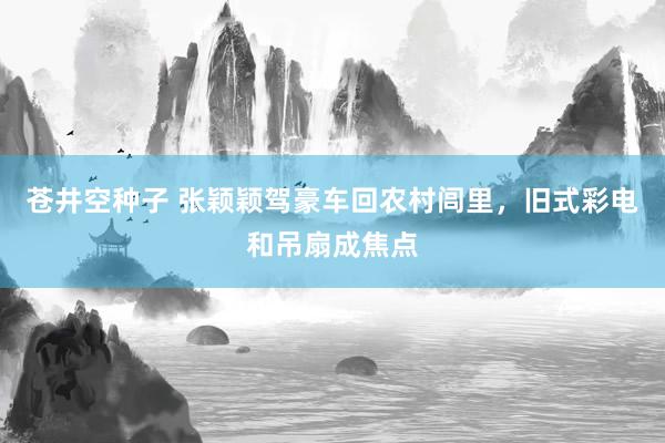 苍井空种子 张颖颖驾豪车回农村闾里，旧式彩电和吊扇成焦点