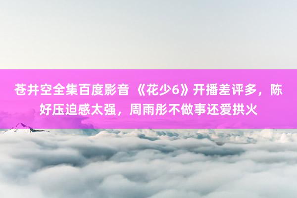 苍井空全集百度影音 《花少6》开播差评多，陈好压迫感太强，周雨彤不做事还爱拱火