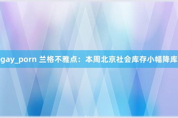 gay_porn 兰格不雅点：本周北京社会库存小幅降库
