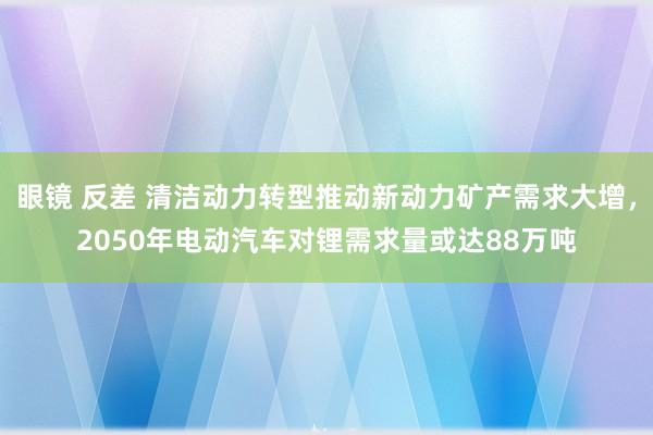 眼镜 反差 清洁动力转型推动新动力矿产需求大增，2050年电动汽车对锂需求量或达88万吨