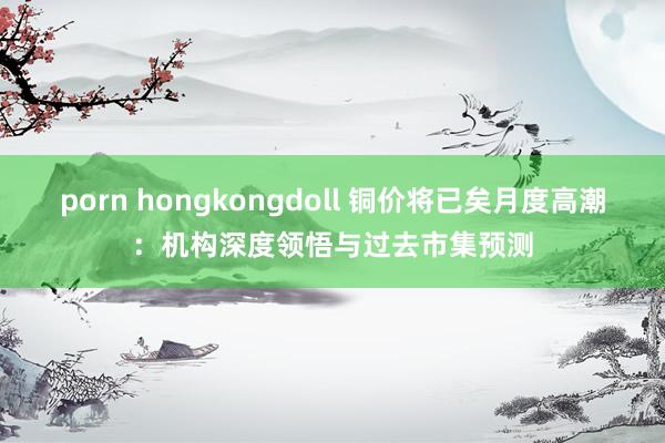 porn hongkongdoll 铜价将已矣月度高潮：机构深度领悟与过去市集预测
