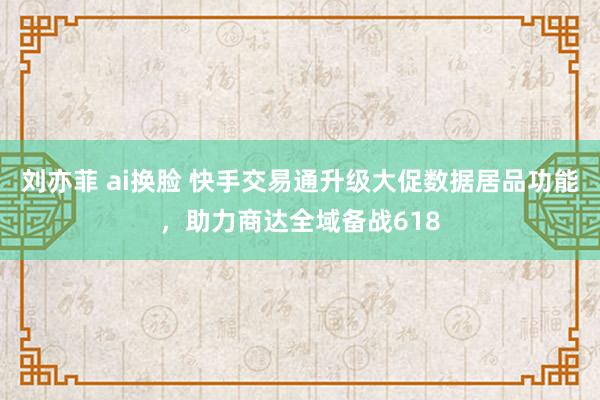 刘亦菲 ai换脸 快手交易通升级大促数据居品功能，助力商达全域备战618