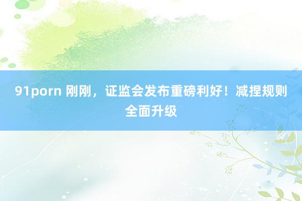 91porn 刚刚，证监会发布重磅利好！减捏规则全面升级