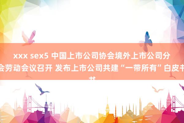 xxx sex5 中国上市公司协会境外上市公司分会劳动会议召开 发布上市公司共建“一带所有”白皮书