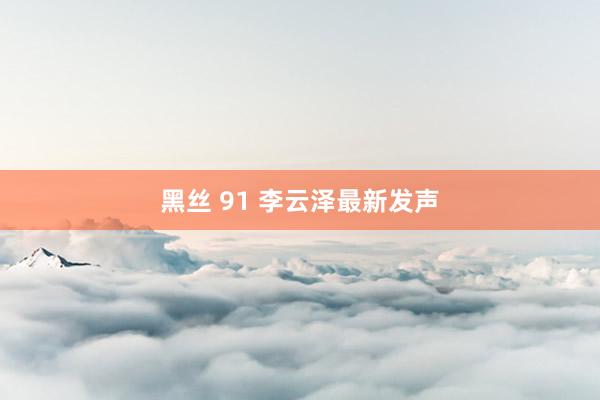 黑丝 91 李云泽最新发声