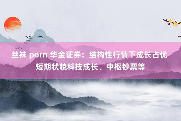 丝袜 porn 华金证券：结构性行情下成长占优 短期状貌科技成长、中枢钞票等