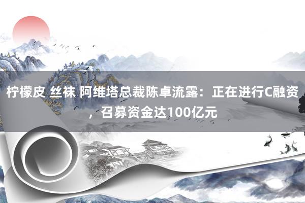 柠檬皮 丝袜 阿维塔总裁陈卓流露：正在进行C融资，召募资金达100亿元