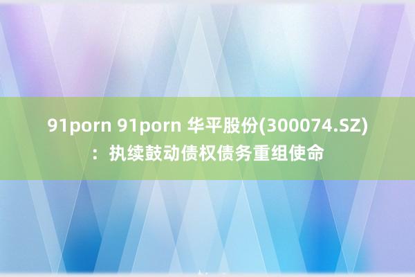 91porn 91porn 华平股份(300074.SZ)：执续鼓动债权债务重组使命