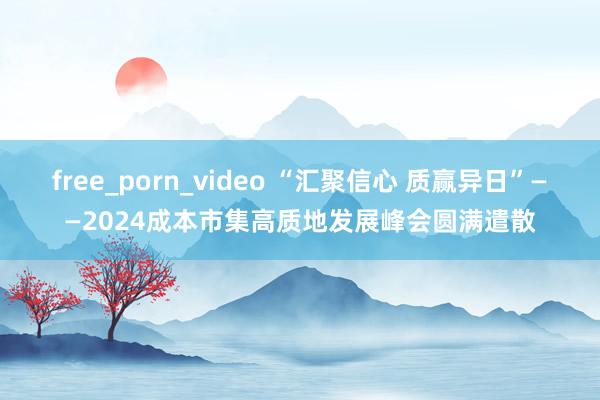 free_porn_video “汇聚信心 质赢异日”——2024成本市集高质地发展峰会圆满遣散