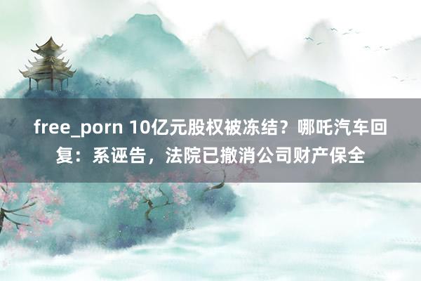 free_porn 10亿元股权被冻结？哪吒汽车回复：系诬告，法院已撤消公司财产保全