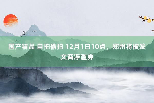 国产精品 自拍偷拍 12月1日10点，郑州将披发文商浮滥券