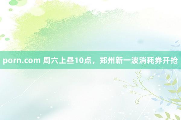 porn.com 周六上昼10点，郑州新一波消耗券开抢