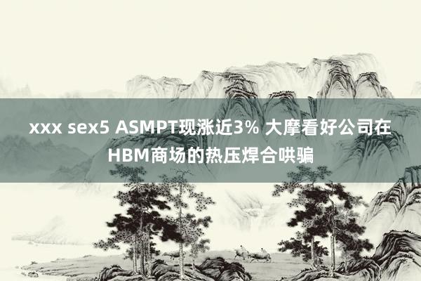 xxx sex5 ASMPT现涨近3% 大摩看好公司在HBM商场的热压焊合哄骗