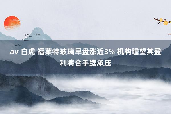 av 白虎 福莱特玻璃早盘涨近3% 机构瞻望其盈利将合手续承压