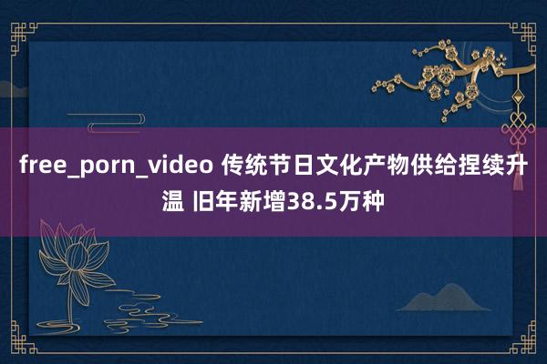 free_porn_video 传统节日文化产物供给捏续升温 旧年新增38.5万种