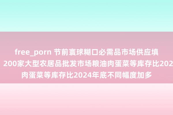free_porn 节前寰球糊口必需品市场供应填塞、价钱总体巩固，200家大型农居品批发市场粮油肉蛋菜等库存比2024年底不同幅度加多
