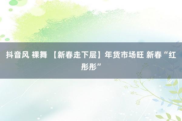 抖音风 裸舞 【新春走下层】年货市场旺 新春“红彤彤”