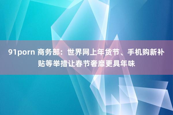 91porn 商务部：世界网上年货节、手机购新补贴等举措让春节奢靡更具年味