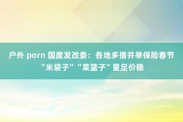 户外 porn 国度发改委：各地多措并举保险春节“米袋子”“菜篮子”量足价稳