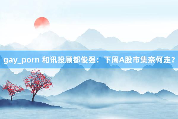 gay_porn 和讯投顾都俊强：下周A股市集奈何走？