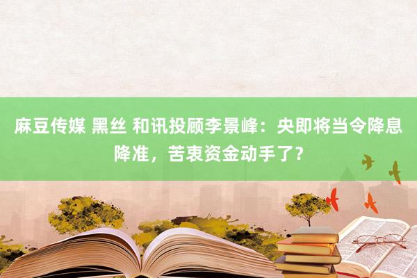 麻豆传媒 黑丝 和讯投顾李景峰：央即将当令降息降准，苦衷资金动手了？