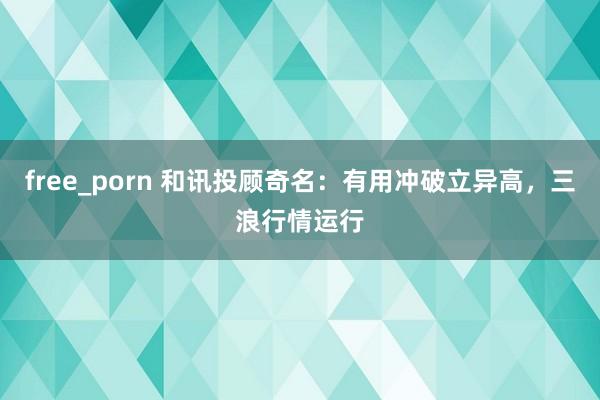 free_porn 和讯投顾奇名：有用冲破立异高，三浪行情运行