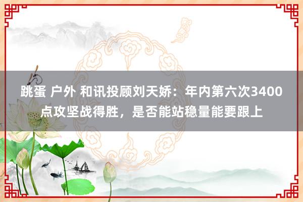 跳蛋 户外 和讯投顾刘天娇：年内第六次3400点攻坚战得胜，是否能站稳量能要跟上