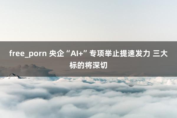 free_porn 央企“AI+”专项举止提速发力 三大标的将深切