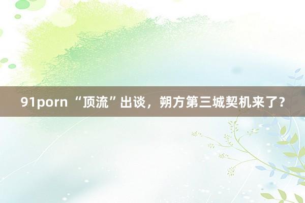 91porn “顶流”出谈，朔方第三城契机来了？