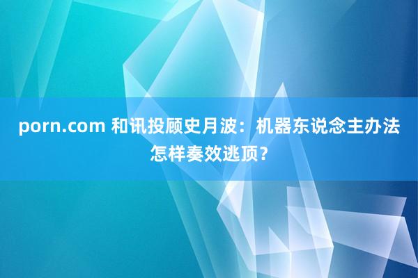 porn.com 和讯投顾史月波：机器东说念主办法怎样奏效逃顶？